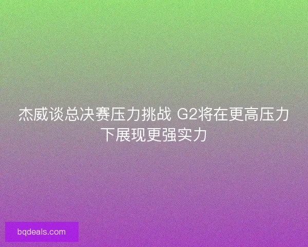 杰威谈总决赛压力挑战 G2将在更高压力下展现更强实力