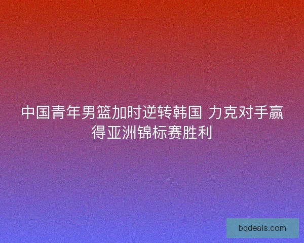中国青年男篮加时逆转韩国 力克对手赢得亚洲锦标赛胜利