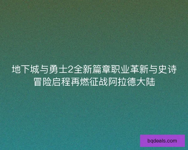 地下城与勇士2全新篇章职业革新与史诗冒险启程再燃征战阿拉德大陆