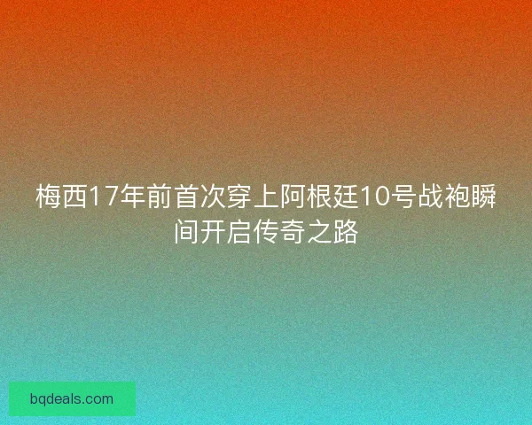 梅西17年前首次穿上阿根廷10号战袍瞬间开启传奇之路