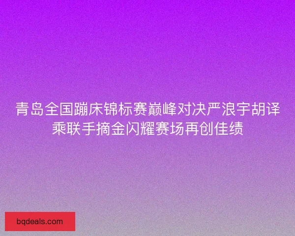 青岛全国蹦床锦标赛巅峰对决严浪宇胡译乘联手摘金闪耀赛场再创佳绩