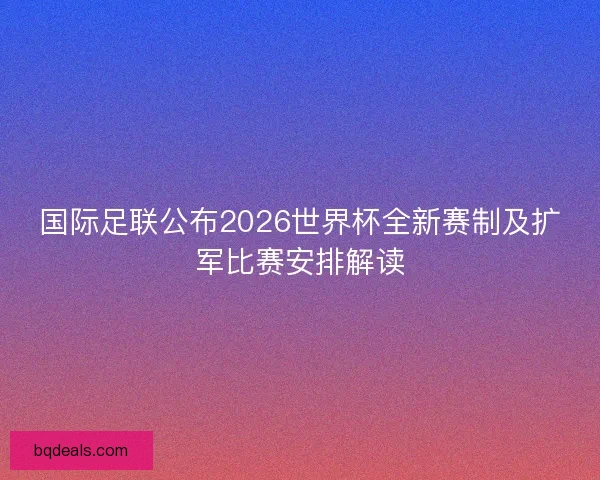 国际足联公布2026世界杯全新赛制及扩军比赛安排解读