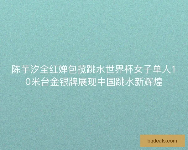 陈芋汐全红婵包揽跳水世界杯女子单人10米台金银牌展现中国跳水新辉煌