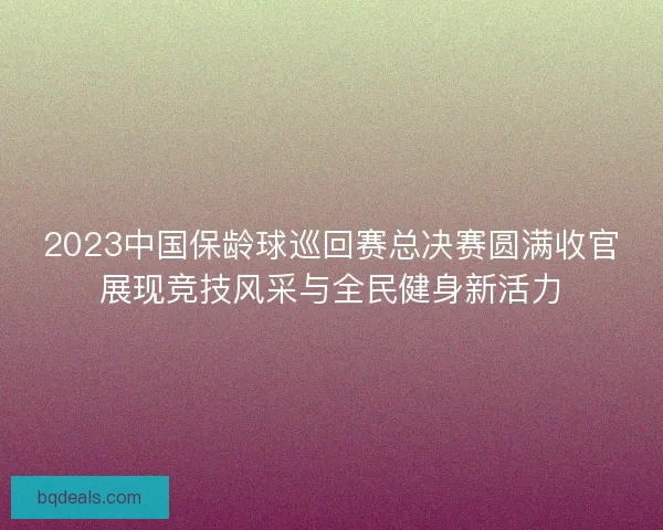 2023中国保龄球巡回赛总决赛圆满收官展现竞技风采与全民健身新活力