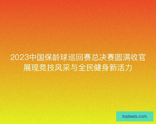 2023中国保龄球巡回赛总决赛圆满收官展现竞技风采与全民健身新活力